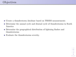 Objectives
Create a thunderstorm database based on TRMM measurements
Determine the annual cycle and diurnal cycle of thunderstorms in South
America
Determine the geographical distribution of lightning ﬂashes and
thunderstorms
Evaluate the thunderstorms severity.
 