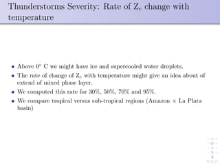 Thunderstorms Severity: Rate of Zc change with
temperature
Above 0◦
C we might have ice and supercooled water droplets.
The rate of change of Zc with temperature might give an idea about of
extend of mixed phase layer.
We computed this rate for 30%, 50%, 70% and 95%.
We compare tropical versus sub-tropical regions (Amazon × La Plata
basin)
 