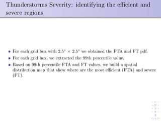 Thunderstorms Severity: identifying the eﬃcient and
severe regions
For each grid box with 2.5◦
× 2.5◦
we obtained the FTA and FT pdf.
For each grid box, we extracted the 99th percentile value.
Based on 99th percentile FTA and FT values, we build a spatial
distribution map that show where are the most eﬃcient (FTA) and severe
(FT).
 