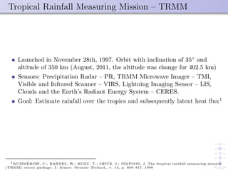 Tropical Rainfall Measuring Mission – TRMM
Launched in November 28th, 1997. Orbit with inclination of 35◦
and
altitude of 350 km (August, 2011, the altitude was change for 402.5 km)
Sensors: Precipitation Radar – PR, TRMM Microwave Imager – TMI,
Visible and Infrared Scanner – VIRS, Lightning Imaging Sensor – LIS,
Clouds and the Earth’s Radiant Energy System – CERES.
Goal: Estimate rainfall over the tropics and subsequently latent heat ﬂux1
1KUMMEROW, C.; BARNES, W.; KOZU, T.; SHIUE, J.; SIMPSON, J. The tropical rainfall measuring mission
(TRMM) sensor package. J. Atmos. Oceanic Technol., v. 15, p. 809–817, 1998
 