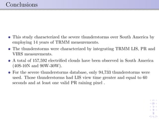 Conclusions
This study characterized the severe thunderstorms over South America by
employing 14 years of TRMM measurements.
The thunderstorms were characterized by integrating TRMM LIS, PR and
VIRS measurements.
A total of 157,592 electriﬁed clouds have been observed in South America
(40S-10N and 90W-30W).
For the severe thunderstorms database, only 94,733 thunderstorms were
used. Those thunderstorms had LIS view time greater and equal to 60
seconds and at least one valid PR raining pixel .
 
