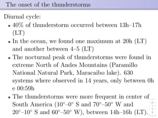 The onset of the thunderstorms
Diurnal cycle:
40% of thunderstorm occurred between 13h–17h
(LT)
In the ocean, we found one maximum at 20h (LT)
and another between 4–5 (LT)
The nocturnal peak of thunderstorms were found in
extreme North of Andes Mountains (Paramillo
National Natural Park, Maracaibo lake). 630
systems where observed in 14 years, only between 0h
e 00:59h
The thunderstorms were more frequent in center of
South America (10◦
–0◦
S and 70◦
–50◦
W and
20◦
–10◦
S and 60◦
–50◦
W), between 14h–16h (LT).
 