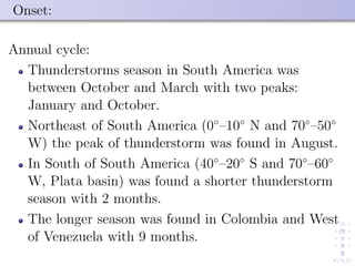Onset:
Annual cycle:
Thunderstorms season in South America was
between October and March with two peaks:
January and October.
Northeast of South America (0◦
–10◦
N and 70◦
–50◦
W) the peak of thunderstorm was found in August.
In South of South America (40◦
–20◦
S and 70◦
–60◦
W, Plata basin) was found a shorter thunderstorm
season with 2 months.
The longer season was found in Colombia and West
of Venezuela with 9 months.
 