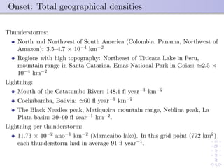 Onset: Total geographical densities
Thunderstorms:
North and Northwest of South America (Colombia, Panama, Northwest of
Amazon): 3.5–4.7 × 10−4
km−2
Regions with high topography: Northeast of Titicaca Lake in Peru,
mountain range in Santa Catarina, Emas National Park in Goias: 2.5 ×
10−4
km−2
Lightning:
Mouth of the Catatumbo River: 148.1 ﬂ year−1
km−2
Cochabamba, Bolivia: 60 ﬂ year−1
km−2
The Black Needles peak, Matiqueira mountain range, Neblina peak, La
Plata basin: 30–60 ﬂ year−1
km−2
.
Lightning per thunderstorm:
11.73 × 10−2
ano−1
km−2
(Maracaibo lake). In this grid point (772 km2
)
each thunderstorm had in average 91 ﬂ year−1
.
 