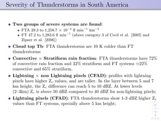Severity of Thunderstorms in South America
Two groups of severe systems are found:
FTA 29.3 to 1,258.7 × 10−4
ﬂ min−1
km−2
FT 47.2 to 1,283.6 ﬂ min−1
(above category 3 of Cecil et al. [2005] and
Zipser et al. [2006])
Cloud top Tb: FTA thunderstorms are 10 K colder than FT
thunderstorms
Convective × Stratiform rain fraction: FTA thunderstorms have 72%
of convective rain fraction and 32% stratiform and FT systems 22%
convective and 65% stratiform.
Lightning × non Lightning pixels (CFAD): proﬁles with lightning
pixels have higher Zc values, and are taller. In the layer between 5 and 7
km height, the Zc diﬀerence can reach 5 to 10 dBZ. At lower levels
(2–3km) Zc is above 50 dBZ compared to 40 dBZ for non-lightning pixels;
Lightning pixels (CFAD): FTA thunderstorms show 1-3 dBZ higher Zc
values than FT systems, specially above 5 km height;
 