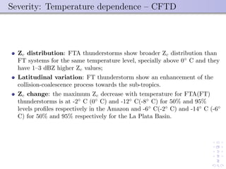 Severity: Temperature dependence – CFTD
Zc distribution: FTA thunderstorms show broader Zc distribution than
FT systems for the same temperature level, specially above 0◦
C and they
have 1–3 dBZ higher Zc values;
Latitudinal variation: FT thunderstorm show an enhancement of the
collision-coalescence process towards the sub-tropics.
Zc change: the maximum Zc decrease with temperature for FTA(FT)
thunderstorms is at -2◦
C (0◦
C) and -12◦
C(-8◦
C) for 50% and 95%
levels proﬁles respectively in the Amazon and -6◦
C(-2◦
C) and -14◦
C (-6◦
C) for 50% and 95% respectively for the La Plata Basin.
 
