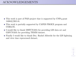 ACKNOWLEDGEMENTS
This work is part of PhD project that is supported by CNPq grant
140842/2011-0.
This work is partially supported by CAPES PROEX program and
COELCE.
I would like to thank MSFCNASA for providing LIS data set and
GSFCNASA for providing TRMM dataset.
Finally I would like to thank Dra. Rachel Albrecht for the LIS lightning
and view time reprocessed dataset.
 