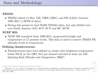 Data and Methodology
TRMM:
TRMM orbital v7 ﬁles: LIS, VIRS (1B01), and PR (2A25), between
1998–2011 ( 30TB of data).
During this period we had 79,932 TRMM orbits, but only 63,613 were
over South America (SA) 40◦
S–10◦
N and 90◦
–30◦
W.
NCEP RII:
NCEP RII reanalysis from 1998-2011: geopotential height and
temperature at 17 pressure levels. This data is used to convert TRMM PR
altitudes levels in temperature.
Deﬁning thunderstorms:
Thunderstorms have been deﬁned as clouds with brightness temperature
below 258 K at the 1B01 10.8 µm channel and had at least one LIS
lightning ﬂash [Morales and Anagnostou, 2003]2
.
2Morales, C. A., and E. N. Anagnostou, Extending the capabilities of high-frequency rainfall estimation from
geostationary-based satellite infrared via a network of long-range lightning observations, J. Hydrometeor, 4,
141–159, 2003.
 