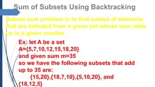 Sum of Subsets Using Backtracking
Subset sum problem is to find subset of elements
that are selected from a given set whose sum adds
up to a given number .
Ex: let A be a set
A={5,7,10,12,15,18,20}
and given sum m=35
so we have the following subsets that add
up to 35 are:
{15,20},{18,7,10},{5,10,20}, and
{18,12,5}
 