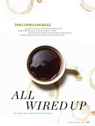 T H AT FA M I L I A R B U Z Z
you get from your staple skinny latte can be
potentially dangerous, but that doesn’t mean
that everyone needs to kick the habit. Know how to
strike the right balance to make caffeine work for you
SPECI
A
L
REPORT
ALL
WIRED UPB Y L A U R A B E I L A N D N I C O L E T T E L O U W
June 2015 / W O M E N ’ S H E A LT H 117
 