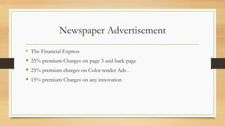 Newspaper Advertisement
• The Financial Express
 25% premium Charges on page 3 and back page
 25% premium charges on Color tender Ads .
 15% premium Charges on any innovation
 