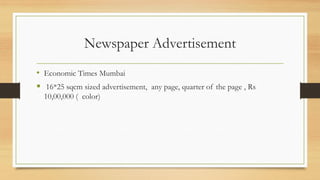 Newspaper Advertisement
• Economic Times Mumbai
 16*25 sqcm sized advertisement, any page, quarter of the page , Rs
10,00,000 ( color)
 