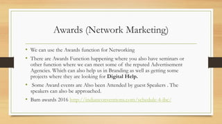 Awards (Network Marketing)
• We can use the Awards function for Networking
• There are Awards Function happening where you also have seminars or
other function where we can meet some of the reputed Advertisement
Agencies. Which can also help us in Branding as well as getting some
projects where they are looking for Digital Help.
• Some Award events are Also been Attended by guest Speakers . The
speakers can also be approached.
• Bam awards 2016 http://indianconventions.com/schedule-4-ibc/
 