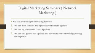 Digital Marketing Seminars ( Network
Marketing )
• We can Attend Digital Marketing Seminars
1. We can meet some of the reputed advertisement agencies
2. We can try to meet the Guest Speakers .
3. We can also get our self updated and also share some knowledge proving
our expertise.
 
