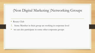 (Non Digital Marketing )Networking Groups
• Rotary Club
1. Some Member in their group are working in corporate level
• we can also participate in some other corporate groups
 