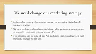 We need change our marketing strategy
• So far we have used push marketing strategy by messaging LinkedIn, call
prospects, mailing ,
• We have used few pull marketing technique while putting our advertisement
in LinkedIn , posting in justdial, google PPC.
• The following will be some of the Pull marketing strategy and few new push
marketing strategy we can use.
 