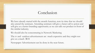 Conclusion
We have already started with the awards function, now its time that we should
also attend the seminars. Attending seminars will give a faster call to action and
will give us a better branding opportunity as we can talk our product in front of
the similar industry.
We should also be concentrating in Network Marketing
The tv and outdoor advertisement are much expensive and they might not
give us a much ROI
Newspaper Advertisement can be done in the near future.
 
