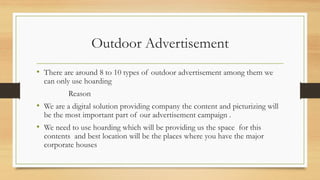 Outdoor Advertisement
• There are around 8 to 10 types of outdoor advertisement among them we
can only use hoarding
Reason
• We are a digital solution providing company the content and picturizing will
be the most important part of our advertisement campaign .
• We need to use hoarding which will be providing us the space for this
contents and best location will be the places where you have the major
corporate houses
 