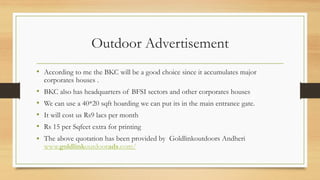 Outdoor Advertisement
• According to me the BKC will be a good choice since it accumulates major
corporates houses .
• BKC also has headquarters of BFSI sectors and other corporates houses
• We can use a 40*20 sqft hoarding we can put its in the main entrance gate.
• It will cost us Rs9 lacs per month
• Rs 15 per Sqfeet extra for printing
• The above quotation has been provided by Goldlinkoutdoors Andheri
www.goldlinkoutdoorads.com/
 