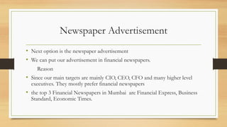 Newspaper Advertisement
• Next option is the newspaper advertisement
• We can put our advertisement in financial newspapers.
Reason
• Since our main targets are mainly CIO, CEO, CFO and many higher level
executives. They mostly prefer financial newspapers
• the top 3 Financial Newspapers in Mumbai are Financial Express, Business
Standard, Economic Times.
 