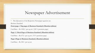 Newspaper Advertisement
• The Quotation of the Respective Newspaper agencies are
Business Standard
Front page / Top page of Business Standard ( Mumbai edition)
Card Rate :- Rs 1000/- per sq cm ( 100 % premium page)
Page 3 / Back Page of Business Standard ( Mumbai edition)
Card Rate :- Rs 675/- per sq cm ( 35 % premium page)
Page 5 Page of Business Standard ( Mumbai edition)
Card Rate :- Rs 500/- per sq cm
 