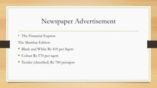Newspaper Advertisement
• The Financial Express
The Mumbai Edition
 Black and White Rs 410 per Sqcm
 Colour Rs 570 per sqcm
 Tender (classified) Rs 700 persqcm
 