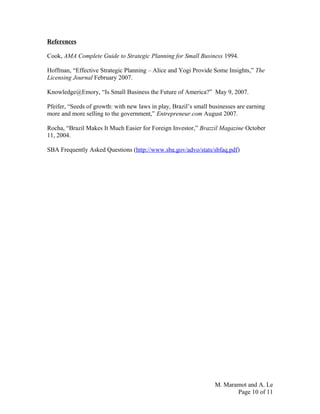 References
Cook, AMA Complete Guide to Strategic Planning for Small Business 1994.
Hoffman, “Effective Strategic Planning – Alice and Yogi Provide Some Insights,” The
Licensing Journal February 2007.
Knowledge@Emory, “Is Small Business the Future of America?” May 9, 2007.
Pfeifer, “Seeds of growth: with new laws in play, Brazil’s small businesses are earning
more and more selling to the government,” Entrepreneur.com August 2007.
Rocha, “Brazil Makes It Much Easier for Foreign Investor,” Brazzil Magazine October
11, 2004.
SBA Frequently Asked Questions (http://www.sba.gov/advo/stats/sbfaq.pdf)
M. Maramot and A. Le
Page 10 of 11
 