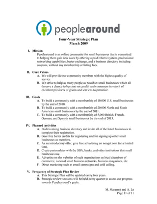 Four-Year Strategic Plan
March 2009
I. Mission
Peoplearound is an online community for small businesses that is committed
to helping them gain new sales by offering a paid referral system, professional
networking capabilities, barter exchange, and a business directory including
coupons, without any membership or listing fees.
II. Core Values
A. We will provide our community members with the highest quality of
service.
B. We strive to help as many people as possible: small businesses which all
deserve a chance to become successful and consumers in search of
excellent providers of goods and services to patronize.
III. Goals
A. To build a community with a membership of 10,000 U.S. small businesses
by the end of 2010.
B. To build a community with a membership of 20,000 North and South
American small businesses by the end of 2011.
C. To build a community with a membership of 5,000 British, French,
German, and Spanish small businesses by the end of 2013.
IV. Planned Activities
A. Build a strong business directory and invite all of the listed businesses to
complete their registration.
B. Give free barter credits for registering and for signing up other small
businesses as members.
C. As an introductory offer, give free advertising on nooget.com for a limited
time.
D. Create partnerships with the SBA, banks, and other institutions that small
businesses use.
E. Advertise on the websites of such organizations as local chambers of
commerce, national small business networks, business magazines, etc.
F. Direct marketing such as email campaigns and cold calling.
V. Frequency of Strategic Plan Review
A. This Strategic Plan will be updated every four years.
B. Strategic review sessions will be held every quarter to assess our progress
towards Peoplearound’s goals.
M. Maramot and A. Le
Page 11 of 11
 