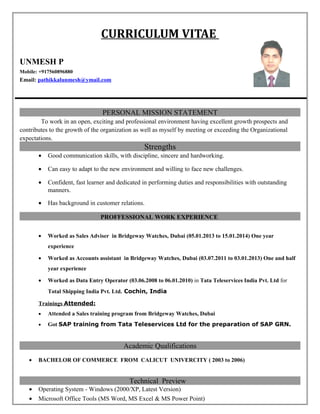 CURRICULUM VITAE
UNMESH P
Mobile: +917560896880
Email: pathikkalunmesh@ymail.com
PERSONAL MISSION STATEMENT
To work in an open, exciting and professional environment having excellent growth prospects and
contributes to the growth of the organization as well as myself by meeting or exceeding the Organizational
expectations.
Strengths
• Good communication skills, with discipline, sincere and hardworking.
• Can easy to adapt to the new environment and willing to face new challenges.
• Confident, fast learner and dedicated in performing duties and responsibilities with outstanding
manners.
• Has background in customer relations.
PROFFESSIONAL WORK EXPERIENCE
• Worked as Sales Adviser in Bridgeway Watches, Dubai (05.01.2013 to 15.01.2014) One year
experience
• Worked as Accounts assistant in Bridgeway Watches, Dubai (03.07.2011 to 03.01.2013) One and half
year experience
• Worked as Data Entry Operator (03.06.2008 to 06.01.2010) in Tata Teleservices India Pvt. Ltd for
Total Shipping India Pvt. Ltd. Cochin, India
Trainings Attended:
• Attended a Sales training program from Bridgeway Watches, Dubai
• Got SAP training from Tata Teleservices Ltd for the preparation of SAP GRN.
Academic Qualifications
• BACHELOR OF COMMERCE FROM CALICUT UNIVERCITY ( 2003 to 2006)
Technical Preview
• Operating System - Windows (2000/XP, Latest Version)
• Microsoft Office Tools (MS Word, MS Excel & MS Power Point)
 
