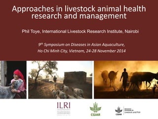 Approaches in livestock animal health
research and management
9th Symposium on Diseases in Asian Aquaculture,
Ho Chi Minh City, Vietnam, 24-28 November 2014
Phil Toye, International Livestock Research Institute, Nairobi
 
