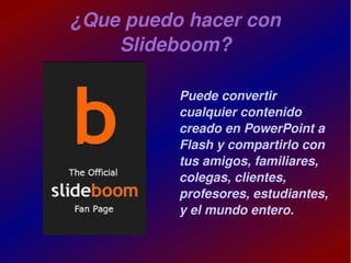 ¿Que puedo hacer con 
        Slideboom?

                  Puede convertir 
                  cualquier contenido 
                  creado en PowerPoint a 
                  Flash y compartirlo con 
                  tus amigos, familiares, 
                  colegas, clientes, 
                  profesores, estudiantes, 
                  y el mundo entero.

               
 