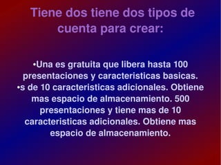 Tiene dos tiene dos tipos de 
           cuenta para crear:

       ● Una es gratuita que libera hasta 100 
      presentaciones y caracteristicas basicas.
    ●s de 10 caracteristicas adicionales. Obtiene 


        mas espacio de almacenamiento. 500 
          presentaciones y tiene mas de 10 
      caracteristicas adicionales. Obtiene mas 
            espacio de almacenamiento.

                           
 