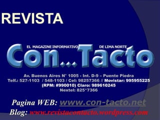 REVISTA


         Av. Buenos Aires N° 1005 - Int. D-9 – Puente Piedra
Telf.: 527-1103 / 548-1103 / Cel: 98257366 // Movistar: 995955225
                 (RPM: #990010) Claro: 989610245
                         Nextel: 825*7366


Pagina WEB: www.con-tacto.net
Blog: www.revistacontacto.wordpress.com
 