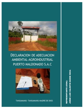 DECLARACION DE ADECUACION
AMBIENTAL–AGROINDUSTRIAL
PUERTO MALDONADO S.A.C
TAHUAMANU- TAHUAMANU-MADRE DE DIOS
REPRESENTANTELEGAL:
JORGELUISVALENTINBUDGEROCA
 