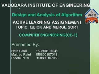 
Design and Analysis of Algorithm
VADODARA INSTITUTE OF ENGINEERING
ACTIVE LEARNING ASSIGNEMENT
TOPIC: QUICK AND MERGE SORT
COMPUTER ENGINEERING(CE-1)
Presented By:
Heta Patel 150800107041
Maitree Patel 150800107048
Riddhi Patel 150800107053
 
