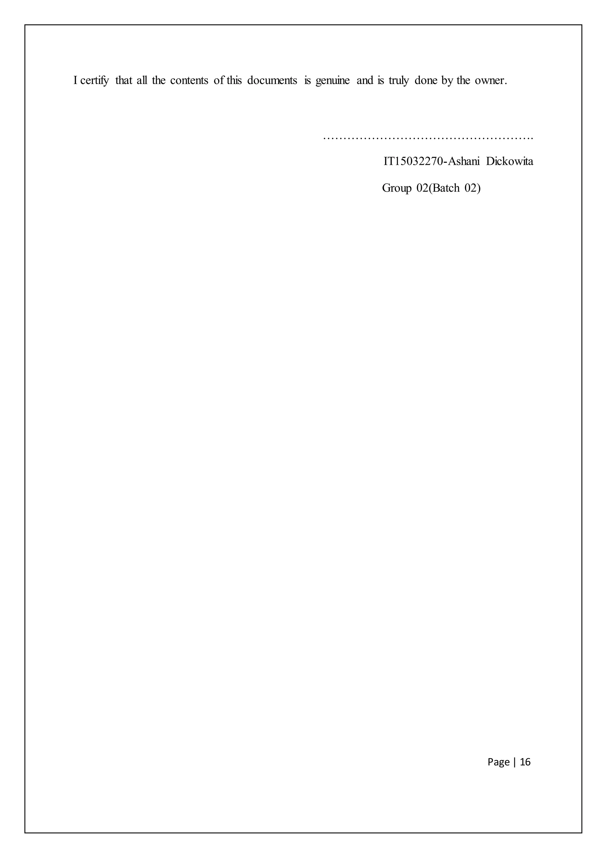 Page | 16
I certify that all the contents of this documents is genuine and is truly done by the owner.
…………………………………………….
IT15032270-Ashani Dickowita
Group 02(Batch 02)
 
