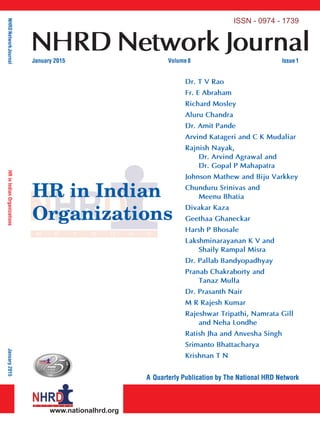 NHRDNetworkJournalHRinIndianOrganizationsJanuary2015
www.nationalhrd.org
ISSN - 0974 - 1739
NHRD Network JournalJanuary 2015 Volume8 Issue1
A Quarterly Publication by The National HRD Network
HR in Indian
Organizations
Dr. T V Rao
Fr. E Abraham
Richard Mosley
Aluru Chandra
Dr. Amit Pande
Arvind Katageri and C K Mudaliar
Rajnish Nayak,
Dr. Arvind Agrawal and
Dr. Gopal P Mahapatra
Johnson Mathew and Biju Varkkey
Chunduru Srinivas and
Meenu Bhatia
Divakar Kaza
Geethaa Ghaneckar
Harsh P Bhosale
Lakshminarayanan K V and
Shaily Rampal Misra
Dr. Pallab Bandyopadhyay
Pranab Chakraborty and
Tanaz Mulla
Dr. Prasanth Nair
M R Rajesh Kumar
Rajeshwar Tripathi, Namrata Gill
and Neha Londhe
Ratish Jha and Anvesha Singh
Srimanto Bhattacharya
Krishnan T N
www.nationalhrd.org
National HRD Network
The National HRD Network, established in 1985, is an
association of professionals committed to promoting
the HRD movement in India and enhancing the
capability of human resource professionals, enabling
them to make an impactful contribution in enhancing
competitivenessandcreatingvalueforsociety.Towards
thisend,theNationalHRDNetworkiscommittedtothe
development of human resources through education,
training, research and experience sharing. The network
ismanagedbyHRprofessionalsinanhonorarycapacity,
stemming from their interest in contributing to the HR
profession.
The underlying philosophy of the NHRDN is that
every human being has the potential for remarkable
achievement. HRD is a process by which employees in
organizations are enabled to:
• acquire capabilities to perform various tasks
associated with their present and future roles;
• develop their inner potential for self and
organizational growth;
• developanorganizationalculturewherenetworking
relationships, teamwork and collaboration
among diﬀerent units is strong, contributing to
organizational growth and individual well-being.
 