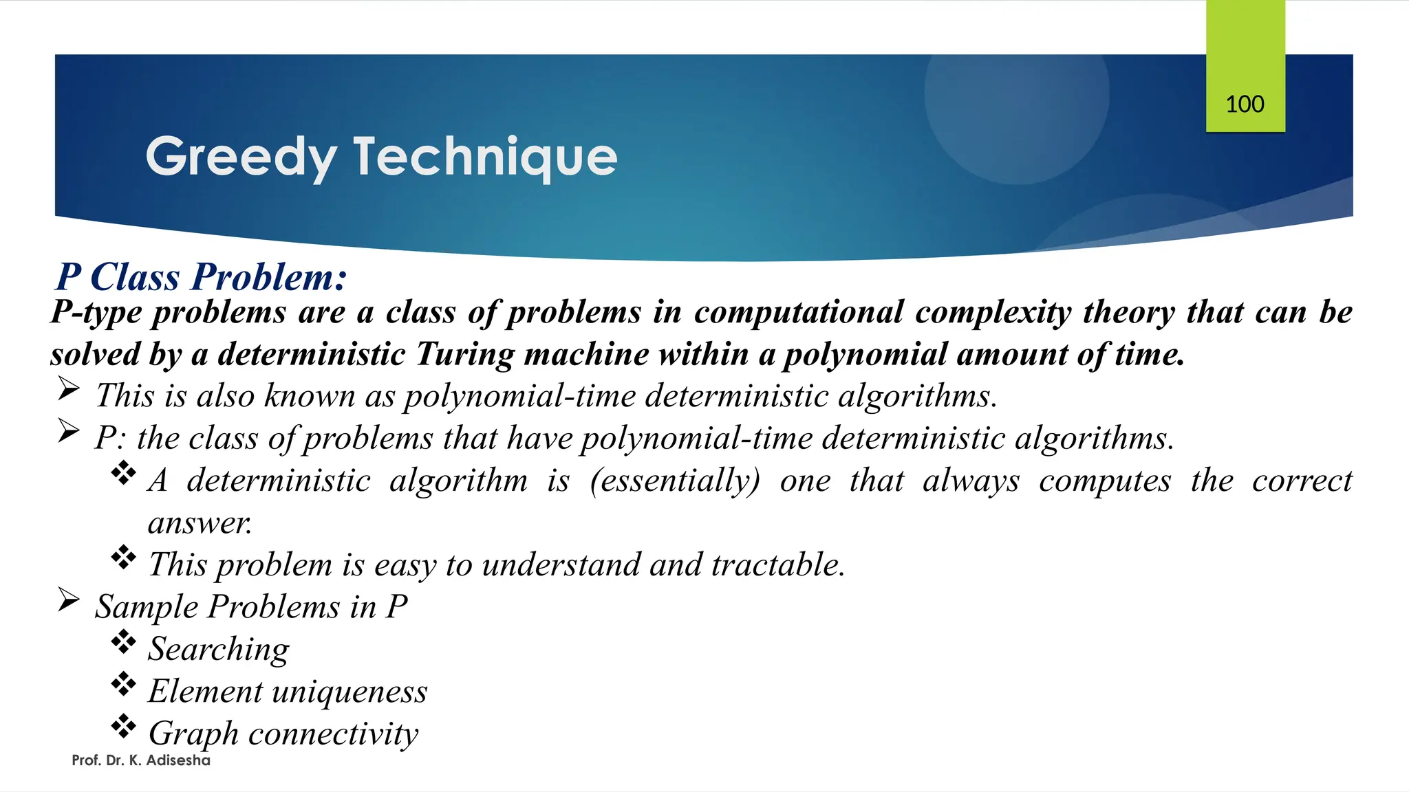 Greedy Technique
Prof. Dr. K. Adisesha
100
P Class Problem:
P-type problems are a class of problems in computational complexity theory that can be
solved by a deterministic Turing machine within a polynomial amount of time.
 This is also known as polynomial-time deterministic algorithms.
 P: the class of problems that have polynomial-time deterministic algorithms.
 A deterministic algorithm is (essentially) one that always computes the correct
answer.
 This problem is easy to understand and tractable.
 Sample Problems in P
 Searching
 Element uniqueness
 Graph connectivity
 