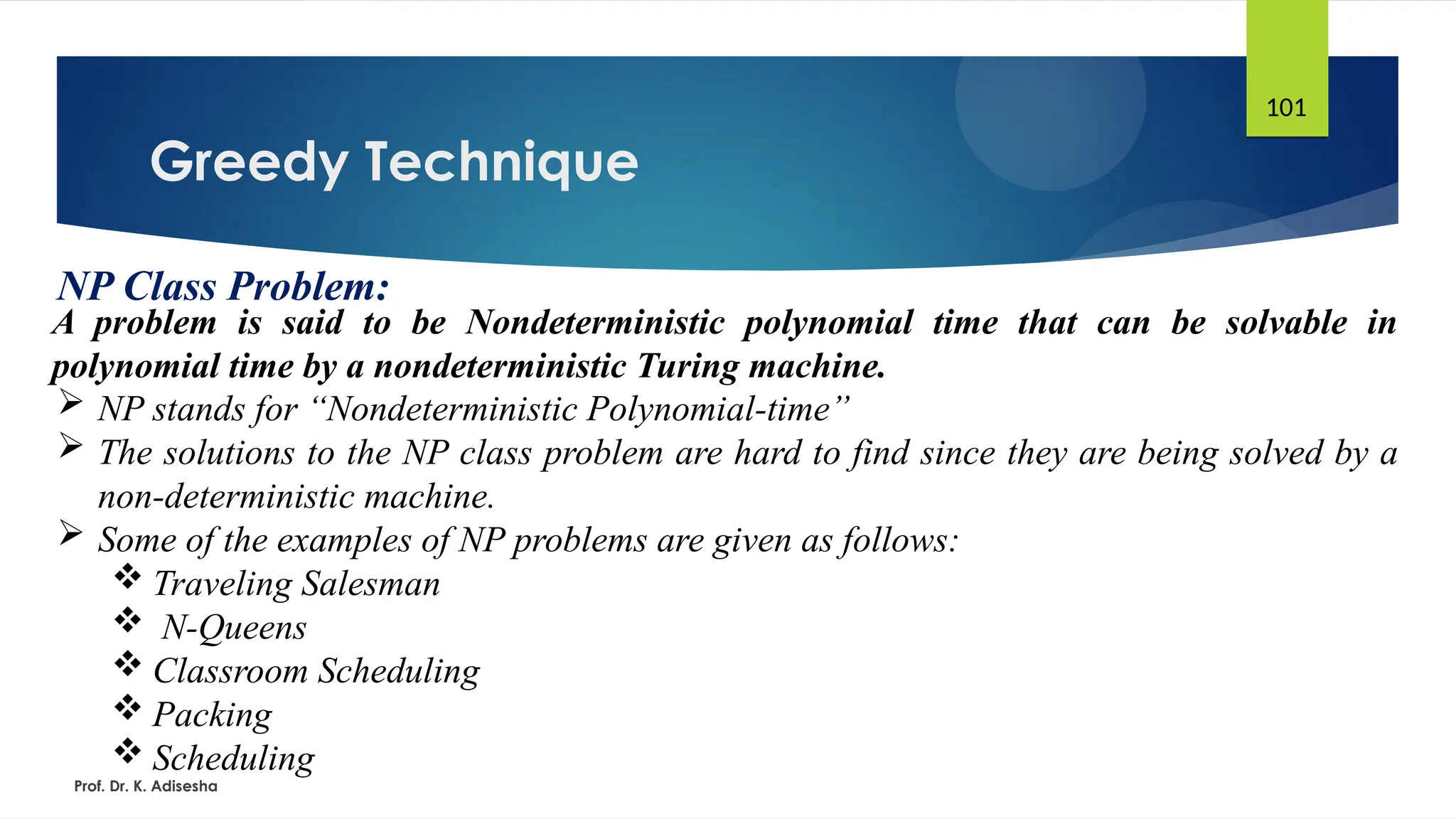 Greedy Technique
Prof. Dr. K. Adisesha
101
NP Class Problem:
A problem is said to be Nondeterministic polynomial time that can be solvable in
polynomial time by a nondeterministic Turing machine.
 NP stands for “Nondeterministic Polynomial-time”
 The solutions to the NP class problem are hard to find since they are being solved by a
non-deterministic machine.
 Some of the examples of NP problems are given as follows:
 Traveling Salesman
 N-Queens
 Classroom Scheduling
 Packing
 Scheduling
 