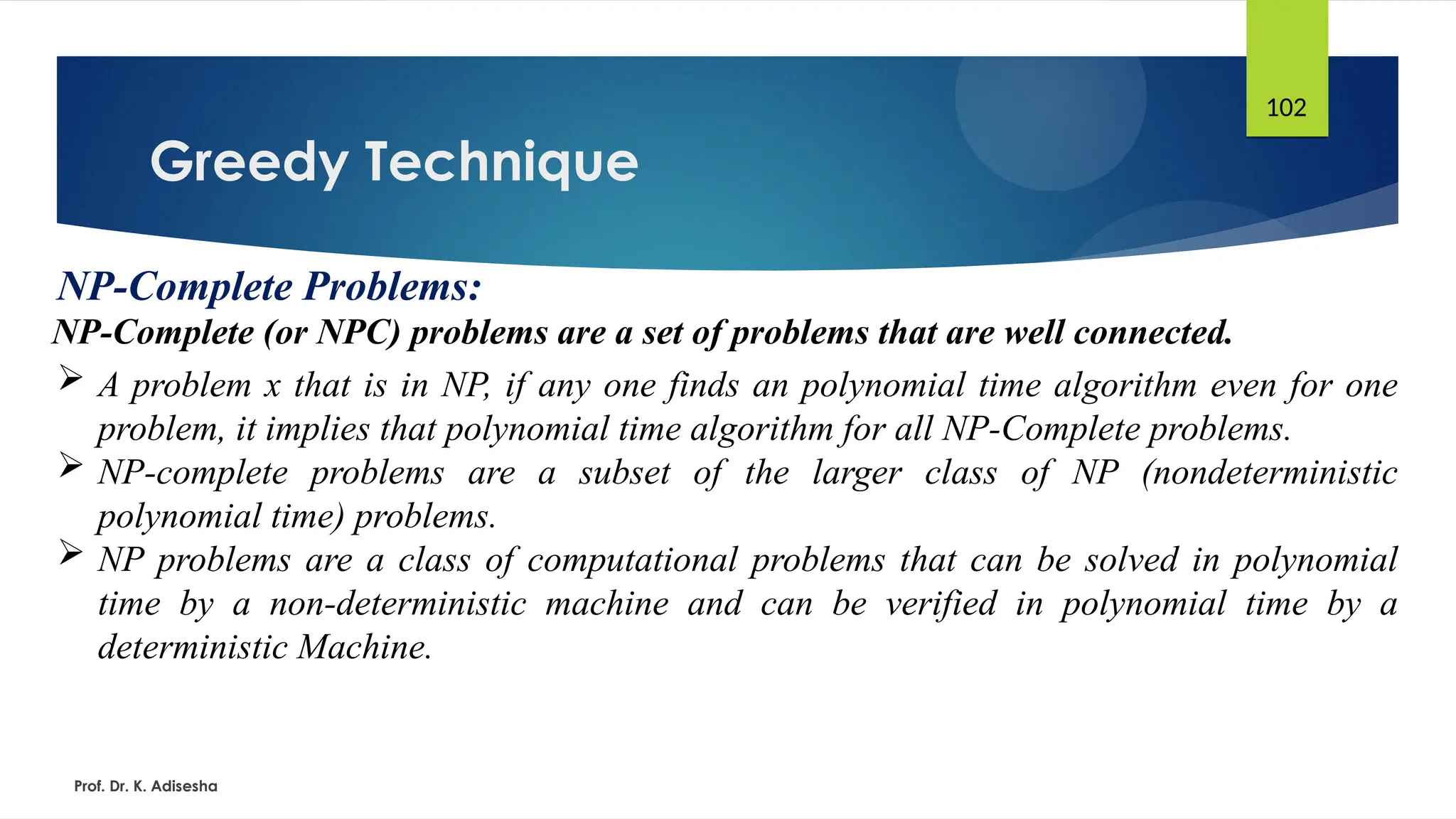 Greedy Technique
Prof. Dr. K. Adisesha
102
NP-Complete Problems:
NP-Complete (or NPC) problems are a set of problems that are well connected.
 A problem x that is in NP, if any one finds an polynomial time algorithm even for one
problem, it implies that polynomial time algorithm for all NP-Complete problems.
 NP-complete problems are a subset of the larger class of NP (nondeterministic
polynomial time) problems.
 NP problems are a class of computational problems that can be solved in polynomial
time by a non-deterministic machine and can be verified in polynomial time by a
deterministic Machine.
 