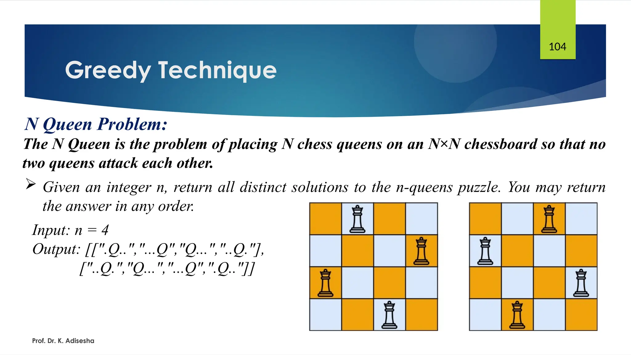 Greedy Technique
Prof. Dr. K. Adisesha
104
N Queen Problem:
The N Queen is the problem of placing N chess queens on an N×N chessboard so that no
two queens attack each other.
 Given an integer n, return all distinct solutions to the n-queens puzzle. You may return
the answer in any order.
Input: n = 4
Output: [[".Q..","...Q","Q...","..Q."],
["..Q.","Q...","...Q",".Q.."]]
 