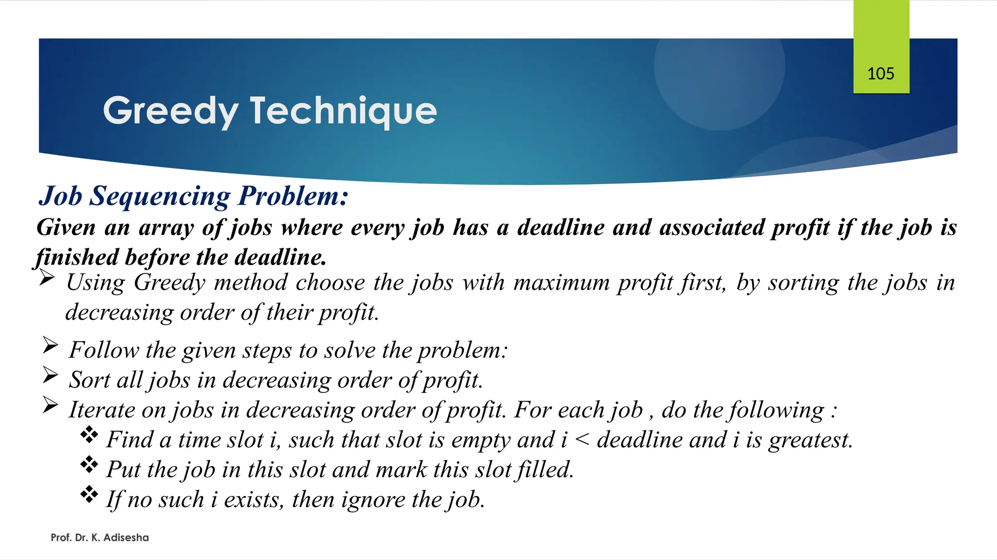 Greedy Technique
Prof. Dr. K. Adisesha
105
Job Sequencing Problem:
Given an array of jobs where every job has a deadline and associated profit if the job is
finished before the deadline.
 Using Greedy method choose the jobs with maximum profit first, by sorting the jobs in
decreasing order of their profit.
 Follow the given steps to solve the problem:
 Sort all jobs in decreasing order of profit.
 Iterate on jobs in decreasing order of profit. For each job , do the following :
 Find a time slot i, such that slot is empty and i < deadline and i is greatest.
 Put the job in this slot and mark this slot filled.
 If no such i exists, then ignore the job.
 