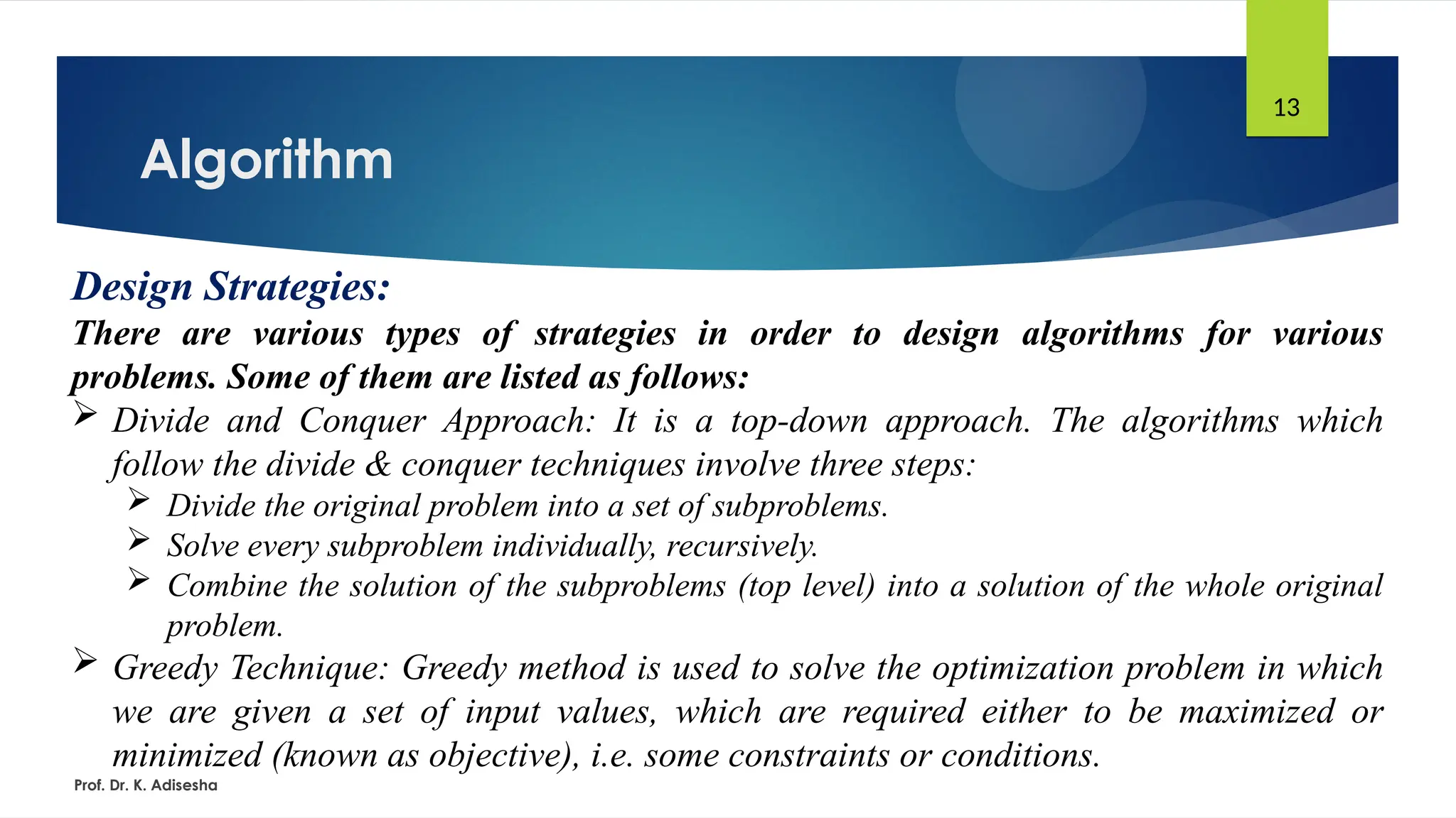 Algorithm
Prof. Dr. K. Adisesha
13
Design Strategies:
There are various types of strategies in order to design algorithms for various
problems. Some of them are listed as follows:
 Divide and Conquer Approach: It is a top-down approach. The algorithms which
follow the divide & conquer techniques involve three steps:
 Divide the original problem into a set of subproblems.
 Solve every subproblem individually, recursively.
 Combine the solution of the subproblems (top level) into a solution of the whole original
problem.
 Greedy Technique: Greedy method is used to solve the optimization problem in which
we are given a set of input values, which are required either to be maximized or
minimized (known as objective), i.e. some constraints or conditions.
 