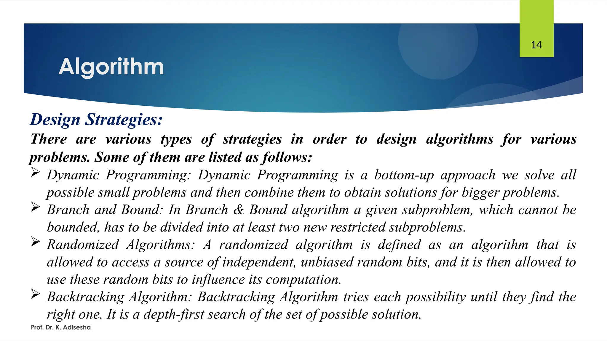 Algorithm
Prof. Dr. K. Adisesha
14
Design Strategies:
There are various types of strategies in order to design algorithms for various
problems. Some of them are listed as follows:
 Dynamic Programming: Dynamic Programming is a bottom-up approach we solve all
possible small problems and then combine them to obtain solutions for bigger problems.
 Branch and Bound: In Branch & Bound algorithm a given subproblem, which cannot be
bounded, has to be divided into at least two new restricted subproblems.
 Randomized Algorithms: A randomized algorithm is defined as an algorithm that is
allowed to access a source of independent, unbiased random bits, and it is then allowed to
use these random bits to influence its computation.
 Backtracking Algorithm: Backtracking Algorithm tries each possibility until they find the
right one. It is a depth-first search of the set of possible solution.
 