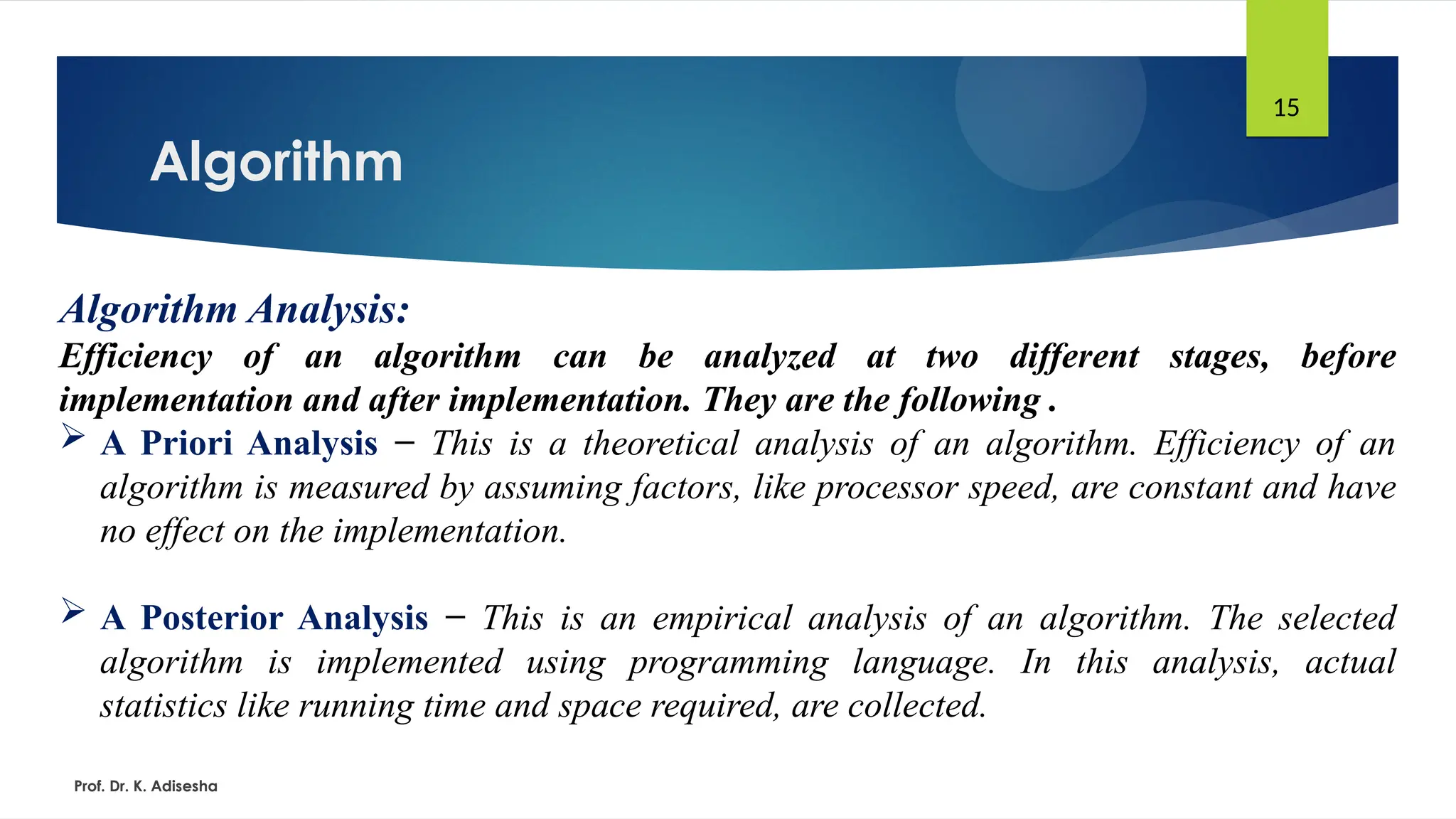 Algorithm
Prof. Dr. K. Adisesha
15
Algorithm Analysis:
Efficiency of an algorithm can be analyzed at two different stages, before
implementation and after implementation. They are the following .
 A Priori Analysis − This is a theoretical analysis of an algorithm. Efficiency of an
algorithm is measured by assuming factors, like processor speed, are constant and have
no effect on the implementation.
 A Posterior Analysis − This is an empirical analysis of an algorithm. The selected
algorithm is implemented using programming language. In this analysis, actual
statistics like running time and space required, are collected.
 