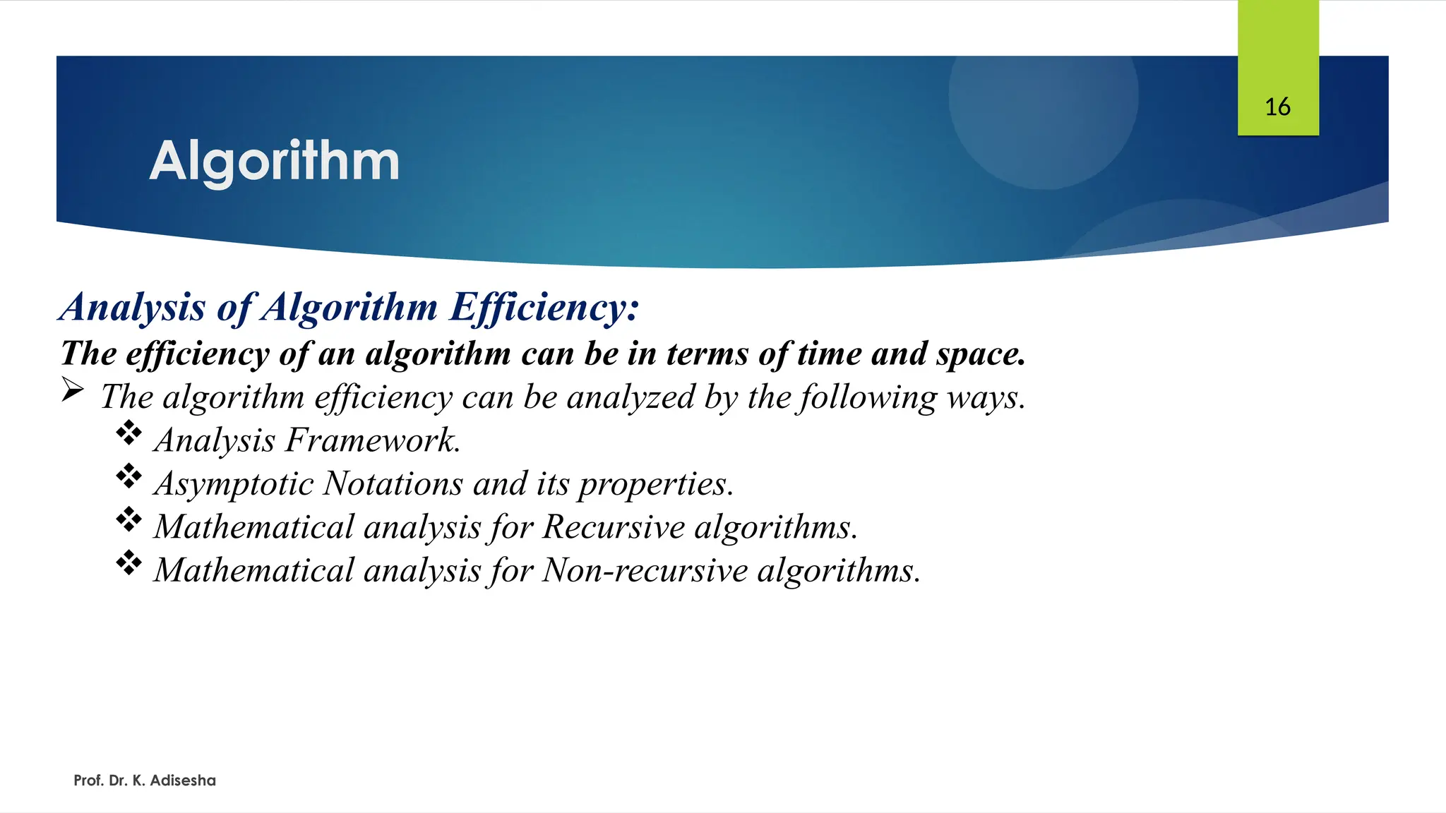 Algorithm
Prof. Dr. K. Adisesha
16
Analysis of Algorithm Efficiency:
The efficiency of an algorithm can be in terms of time and space.
 The algorithm efficiency can be analyzed by the following ways.
 Analysis Framework.
 Asymptotic Notations and its properties.
 Mathematical analysis for Recursive algorithms.
 Mathematical analysis for Non-recursive algorithms.
 