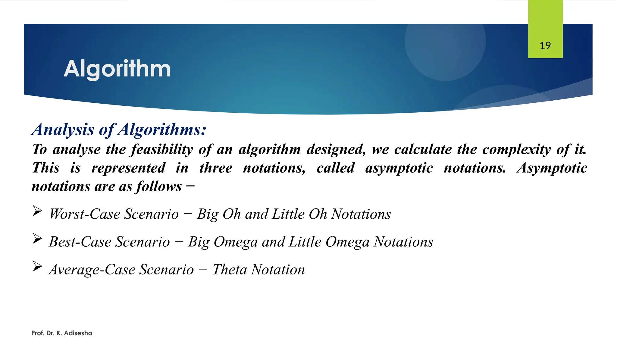 Algorithm
Prof. Dr. K. Adisesha
19
Analysis of Algorithms:
To analyse the feasibility of an algorithm designed, we calculate the complexity of it.
This is represented in three notations, called asymptotic notations. Asymptotic
notations are as follows −
 Worst-Case Scenario − Big Oh and Little Oh Notations
 Best-Case Scenario − Big Omega and Little Omega Notations
 Average-Case Scenario − Theta Notation
 