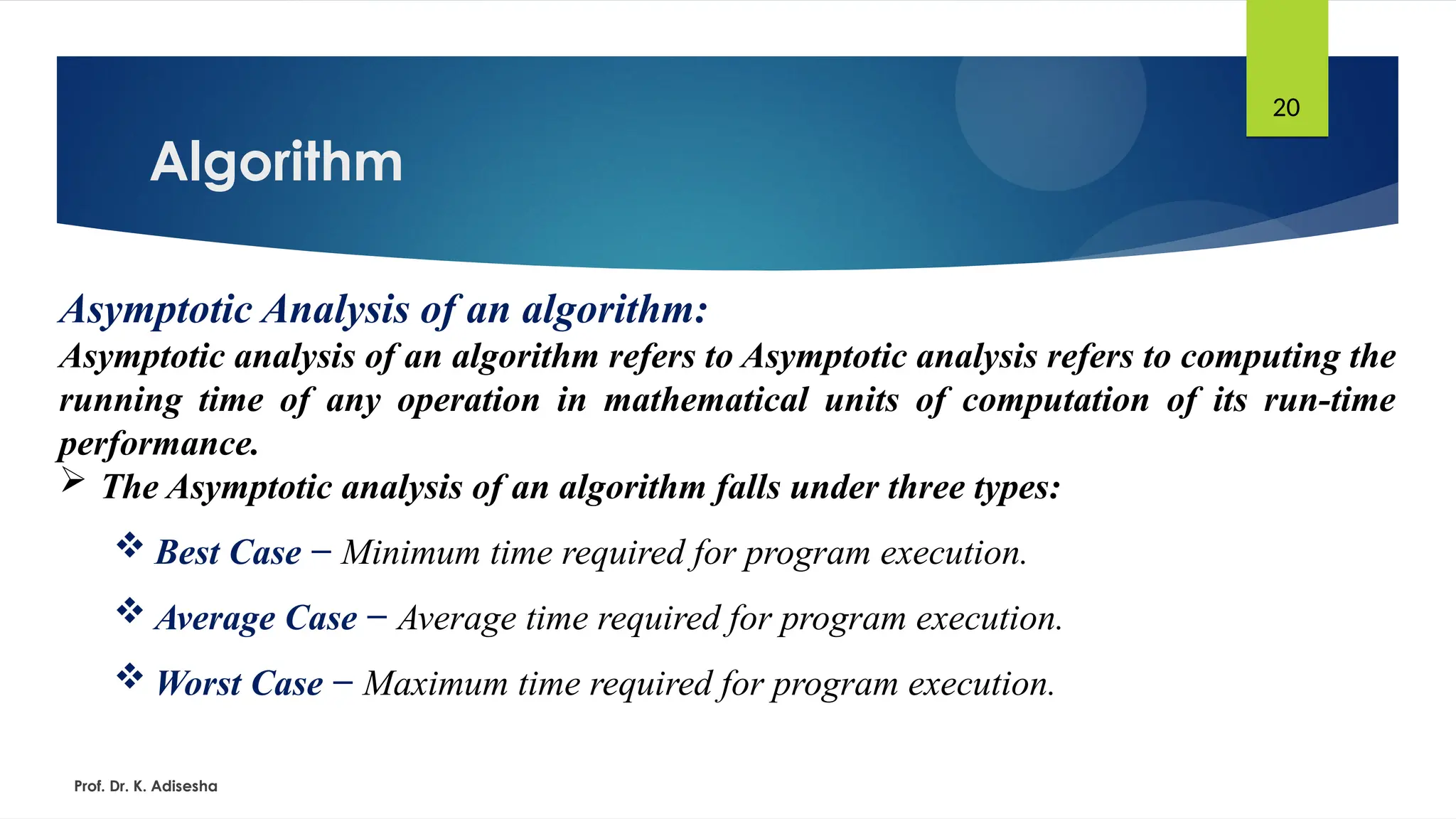 Algorithm
Prof. Dr. K. Adisesha
20
Asymptotic Analysis of an algorithm:
Asymptotic analysis of an algorithm refers to Asymptotic analysis refers to computing the
running time of any operation in mathematical units of computation of its run-time
performance.
 The Asymptotic analysis of an algorithm falls under three types:
 Best Case − Minimum time required for program execution.
 Average Case − Average time required for program execution.
 Worst Case − Maximum time required for program execution.
 