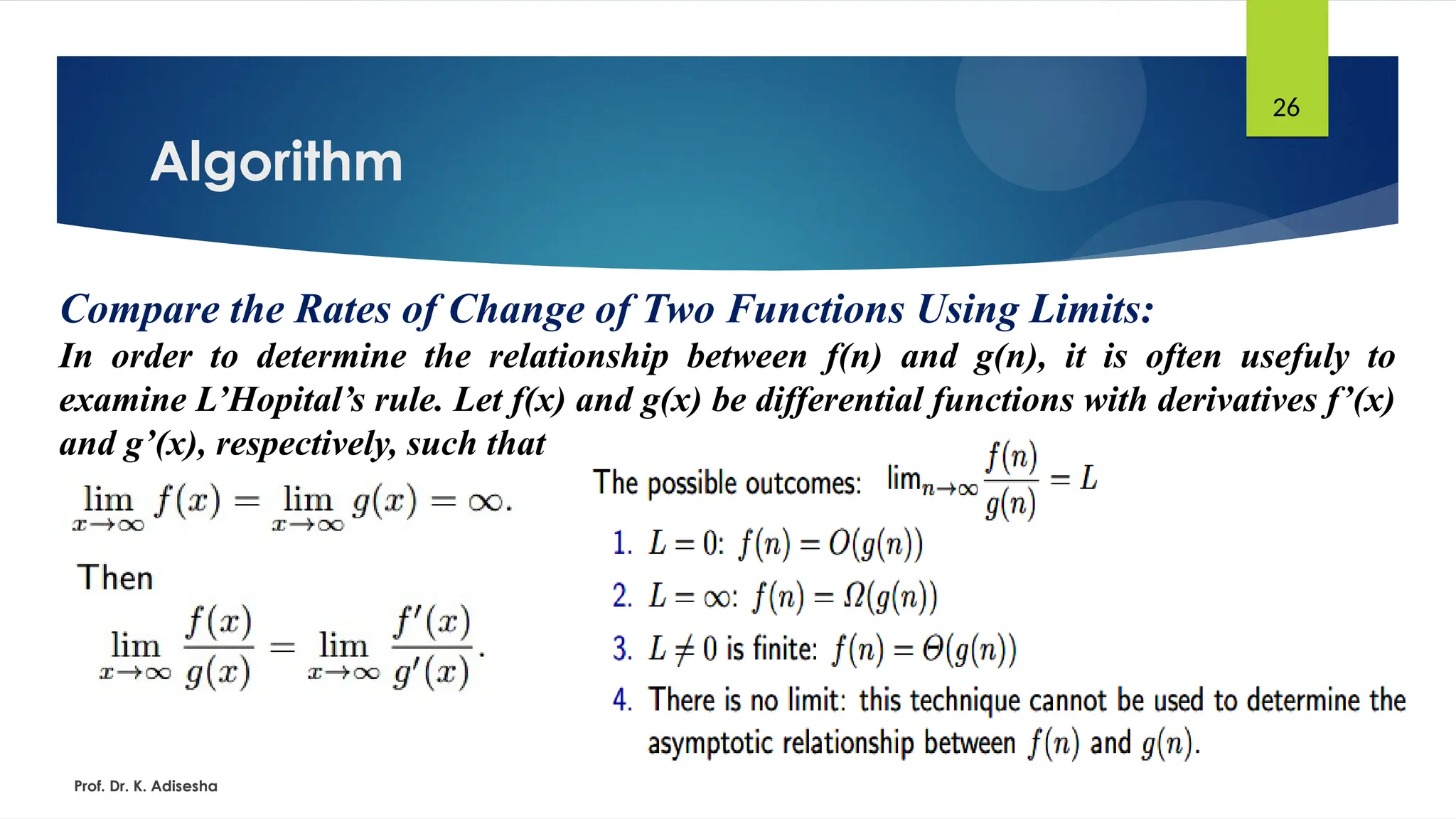 Algorithm
Prof. Dr. K. Adisesha
26
Compare the Rates of Change of Two Functions Using Limits:
In order to determine the relationship between f(n) and g(n), it is often usefuly to
examine L’Hopital’s rule. Let f(x) and g(x) be differential functions with derivatives f’(x)
and g’(x), respectively, such that
 
