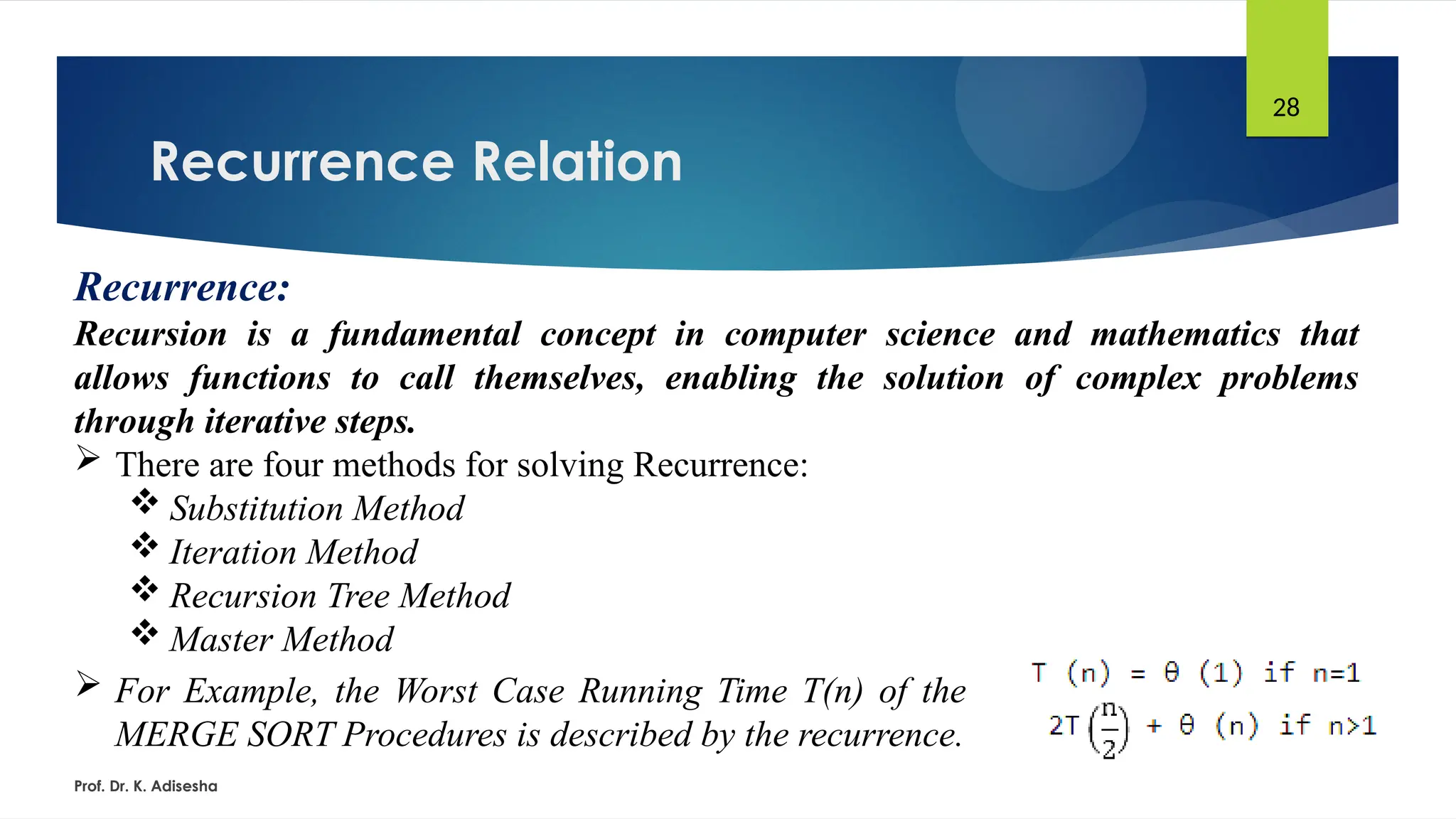 Recurrence Relation
Prof. Dr. K. Adisesha
28
Recurrence:
Recursion is a fundamental concept in computer science and mathematics that
allows functions to call themselves, enabling the solution of complex problems
through iterative steps.
 There are four methods for solving Recurrence:
 Substitution Method
 Iteration Method
 Recursion Tree Method
 Master Method
 For Example, the Worst Case Running Time T(n) of the
MERGE SORT Procedures is described by the recurrence.
 